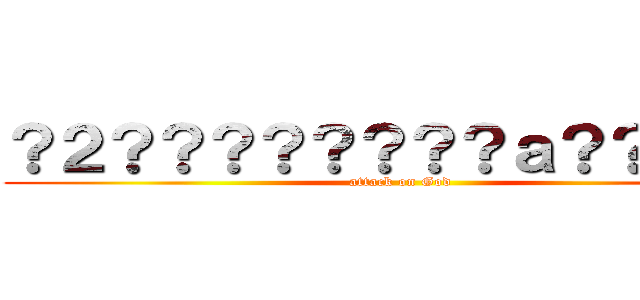 ？２？？？？？？？？ａ？？？ｏａ (attack on God)