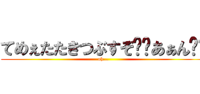 てめぇたたきつぶすぞ⁉︎あぁん⁉︎ (oh...)