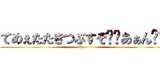 てめぇたたきつぶすぞ⁉︎あぁん⁉︎ (oh...)