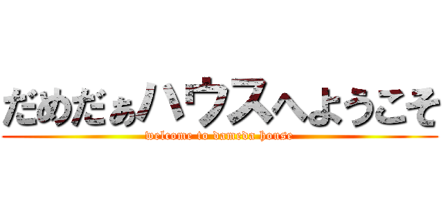 だめだぁハウスへようこそ (welcome to dameda house)