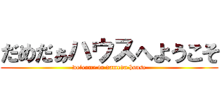 だめだぁハウスへようこそ (welcome to dameda house)