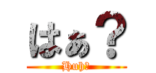 はぁ？ (Huh?)