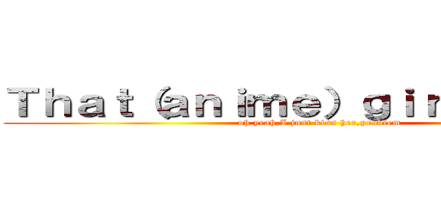 Ｔｈａｔ（ａｎｉｍｅ）ｇｉｒｌ ｉｓ Ｍｙ (oh yeah,I just kiss her,problem)