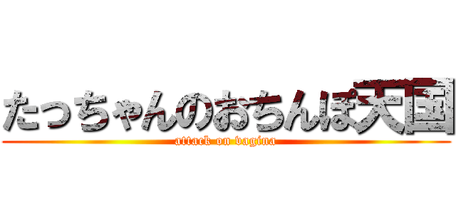 たっちゃんのおちんぽ天国 (attack on vagina)