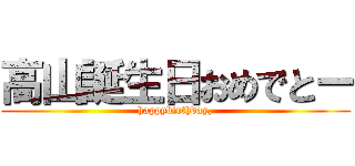 高山誕生日おめでとー (happybirthday,)