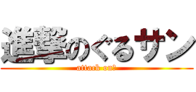 進撃のぐるサン (attack on　)