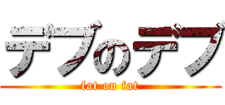 デブのデブ (fat on fat)