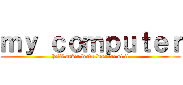 ｍｙ ｃｏｍｐｕｔｅｒ (he'll never leave because of it)