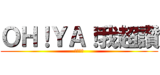 ＯＨ！ＹＡ！我超讚 (我跟本讚)