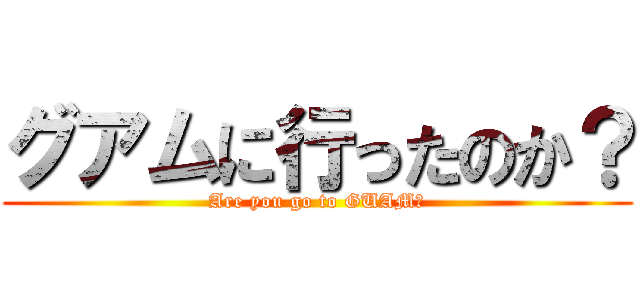 グアムに行ったのか？ (Are you go to GUAM?)