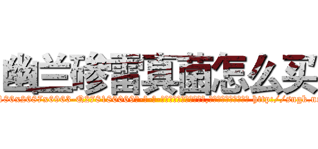 幽兰碜雷真菌怎么买 (幽兰碜雷真菌怎么买【电-186x2687x6963-Q278180069元-吉-药-业】我们做的是长期生意,靠的是老客户长期支持 http://sngk.net/u8jF00
)