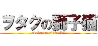 ヲタクの獅子猫 (otaku on sisineko)