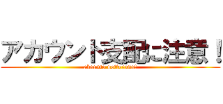 アカウント支配に注意！ (akaunto nottoruna!)