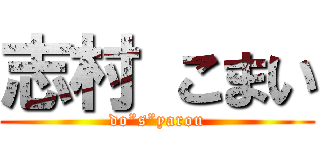 志村 こまい (do”s”yarou)