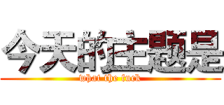 今天的主题是 (what the fuck)