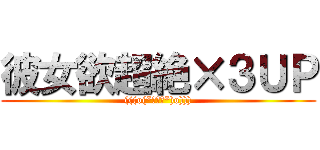 彼女欲超絶×３ＵＰ ((((o(*ﾟ▽ﾟ*)o))))