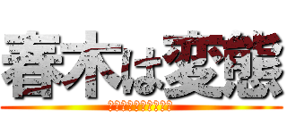 春木は変態 (キチリ過ぎてやんでる)