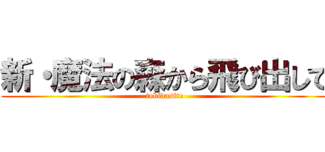 新・魔法の森から飛び出して (tobidasite)