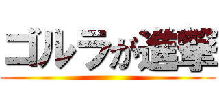 ゴルラが進撃 ()