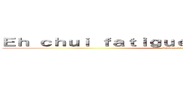 Ｅｈ ｃｈｕｉ ｆａｔｉｇｕé ｍａ ｇｕｅｕｌｅ ｅｓｈ (Shingeki no Tarik)