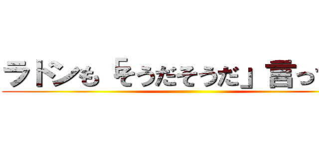 ラドンも「そうだそうだ」言ってます ()