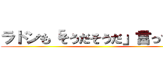 ラドンも「そうだそうだ」言ってます ()