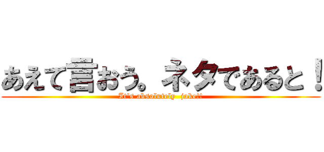 あえて言おう。ネタであると！ (It's absolutely  joke!!)