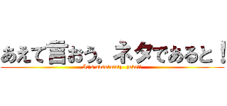 あえて言おう。ネタであると！ (It's absolutely  joke!!)