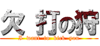 欠 打の狩 (I  want  to  kick  you)