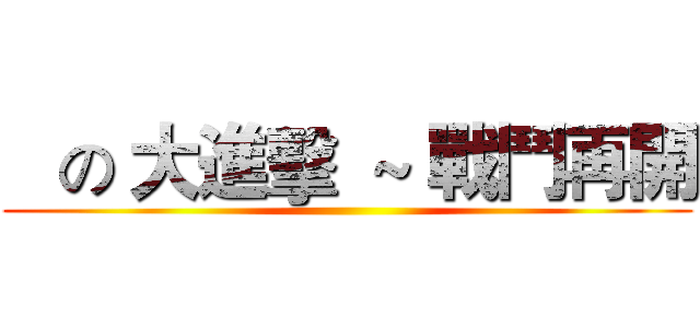    の 大進擊  ~ 戰鬥再開 ()