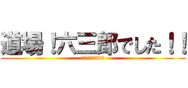 道場！六三郎でした！！ (うぇうぇうぇｗｗｗｗ)