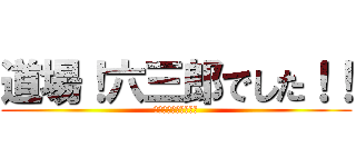 道場！六三郎でした！！ (うぇうぇうぇｗｗｗｗ)