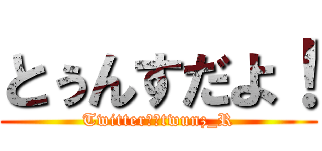 とぅんすだよ！ (Twitter　＠twunz_R)