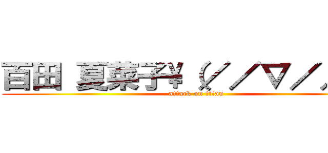 百田 夏菜子\\（／／∇／／）\\ (attack on titan)