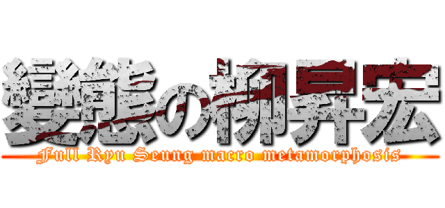 變態の柳昇宏 (Full Ryu Seung macro metamorphosis)