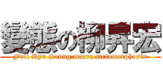 變態の柳昇宏 (Full Ryu Seung macro metamorphosis)