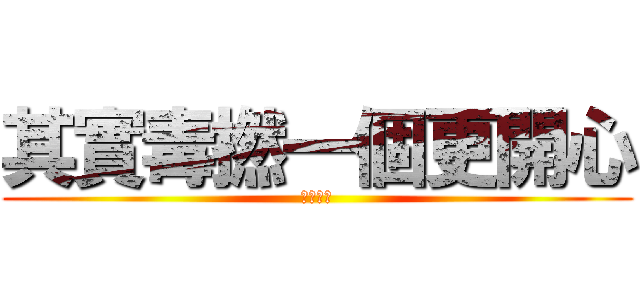 其實毒撚一個更開心 (洗撚你講)
