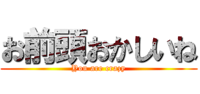 お前頭おかしいね (You are crazy)