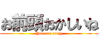 お前頭おかしいね (You are crazy)