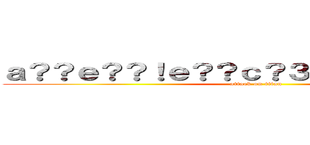 ａ？？ｅ？？！ｅ？？ｃ？３ａ？？ａｏ？~~~~ (attack on titan)