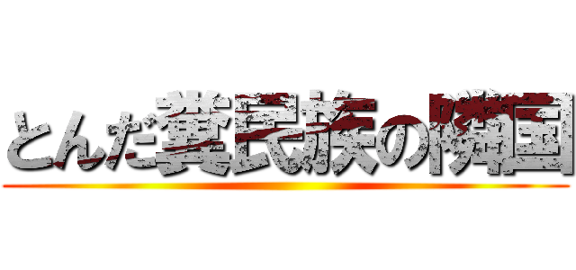 とんだ糞民族の隣国 ()