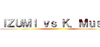 ＩＺＵＭＩ ｖｓ Ｋ．Ｍｕｓｈｉ ()