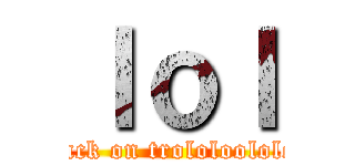 ｌｏｌ (attack on trololoolololl)