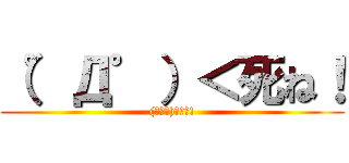 （゜Д゜）＜死ね！ ((ﾟДﾟ)＜死ね!)