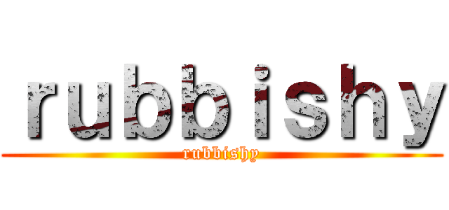 ｒｕｂｂｉｓｈｙ (rubbishy)
