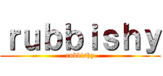 ｒｕｂｂｉｓｈｙ (rubbishy)