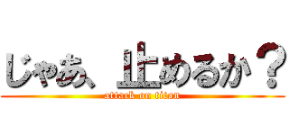 じゃあ、止めるか？ (attack on titan)