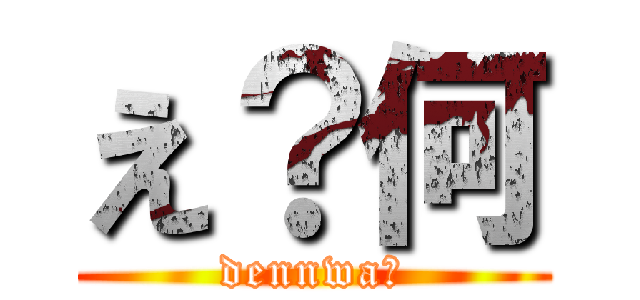 え？何 (dennwa?)