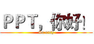 ＰＰＴ，你好！ (So easy)