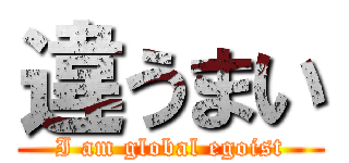 違うまい (I am global egoist)
